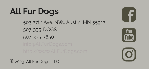  2023  All Fur Dogs, LLC All Fur Dogs 	503 27th Ave. NW., Austin, MN 55912 	507-355-DOGS 	507-355-3650 	info@AllFurDogs.com	 	http://www.AllFurDogs.com