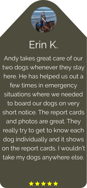 Erin K. Andy takes great care of our two dogs whenever they stay here. He has helped us out a few times in emergency situations where we needed to board our dogs on very short notice. The report cards and photos are great. They really try to get to know each dog individually and it shows on the report cards. I wouldn’t take my dogs anywhere else.   
